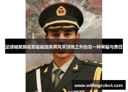 足球明星换装军装展现英勇风采球场之外的另一种荣耀与责任