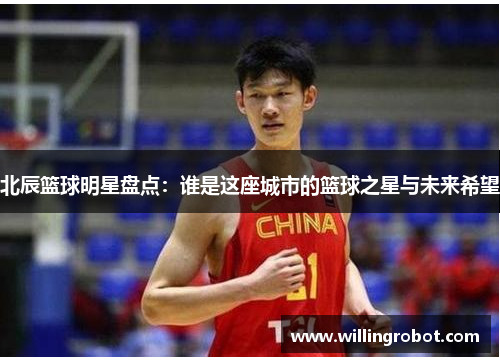 北辰篮球明星盘点：谁是这座城市的篮球之星与未来希望