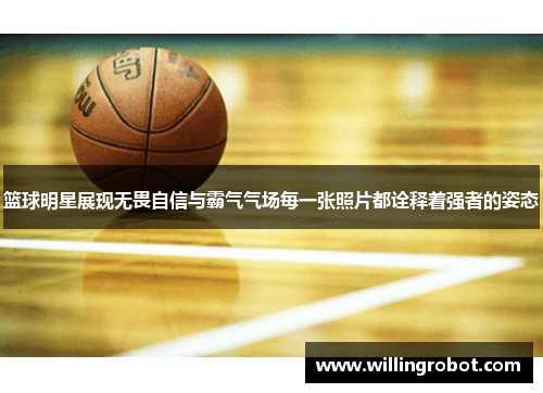 篮球明星展现无畏自信与霸气气场每一张照片都诠释着强者的姿态
