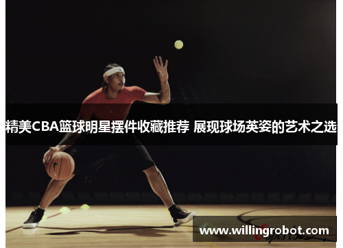 精美CBA篮球明星摆件收藏推荐 展现球场英姿的艺术之选